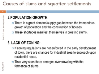 Causes of slums and squatter settlements
6
2.POPULATION GROWTH:
 There is a great demand/supply gap between the tremendous
growth of population and the construction of houses.
 These shortages manifest themselves in creating slums.
3. LACK OF ZONING:
 If zoning regulations are not enforced in the early development
of town, there are chances for industrial area to encroach upon
residential areas.
 Thus very soon there emerges overcrowding with the
formation of slums.
1/15/2018Prof.S.K.Patil,www.skpatil.com
 