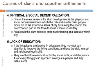 Causes of slums and squatter settlements
7
4. PHYSICAL & SOCIAL DECENTRALIZATION:
 One of the major reasons for slum development is the physical and
social decentralization in which the rich and middle class people
move out to the extension areas of city by leaving the poor in the
overcrowded part of the town to make it more unsanitary.
 As a result the slum colonies start mushrooming at a fast rate within
city.
5.LACK OF EDUCATION:
 If the inhabitants are lacking in education, they may not pay
attention to improve the living conditions, and lose the civic interest
and neighbourhood spirit.
 They are therefore easily attracted by social evils, and delinquency.
As a “every thing goes” approach emerges in people and they
make slums.
1/15/2018Prof.S.K.Patil,www.skpatil.com
 