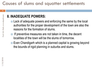 Causes of slums and squatter settlements
9
8. INADEQUATE POWERS:
 Lack of adequate powers and enforcing the same by the local
authorities for the proper development of the town are also the
reasons for the formation of slums.
 If preventive measures are not taken in time, the decent
localities of the town will be the slums of tomorrow.
 Even Chandigarh which is a planned capital is growing beyond
the bounds of rigid planning in suburbs and slums.
1/15/2018Prof.S.K.Patil,www.skpatil.com
 