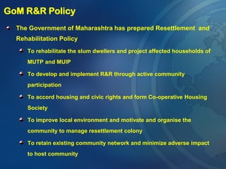 GoM R&R Policy
The Government of Maharashtra has prepared Resettlement and
Rehabilitation Policy
To rehabilitate the slum dwellers and project affected households of
MUTP and MUIP
To develop and implement R&R through active community
participation
To accord housing and civic rights and form Co-operative Housing
Society
To improve local environment and motivate and organise the
community to manage resettlement colony
To retain existing community network and minimize adverse impact
to host community
 