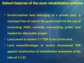 Un-encroached land belonging to a private party is
conveyed free of cost to the government for the use of
re-housing PAPs currently encroaching public land
needed for vital public project
Land owner to receive 1:1 TDR in lieu of the land
Land owner/Developer to receive incremental TDR
against construction of rehabilitation tenements at the
ratio of 1:1.33
Salient features of the slum rehabilitation scheme
 