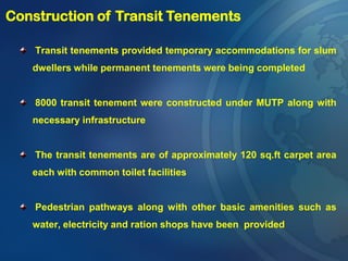Transit tenements provided temporary accommodations for slum
dwellers while permanent tenements were being completed
8000 transit tenement were constructed under MUTP along with
necessary infrastructure
The transit tenements are of approximately 120 sq.ft carpet area
each with common toilet facilities
Pedestrian pathways along with other basic amenities such as
water, electricity and ration shops have been provided
Construction of Transit Tenements
 
