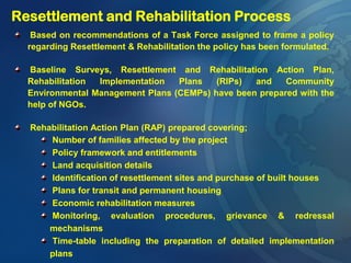 Based on recommendations of a Task Force assigned to frame a policy
regarding Resettlement & Rehabilitation the policy has been formulated.
Baseline Surveys, Resettlement and Rehabilitation Action Plan,
Rehabilitation Implementation Plans (RIPs) and Community
Environmental Management Plans (CEMPs) have been prepared with the
help of NGOs.
Rehabilitation Action Plan (RAP) prepared covering;
Number of families affected by the project
Policy framework and entitlements
Land acquisition details
Identification of resettlement sites and purchase of built houses
Plans for transit and permanent housing
Economic rehabilitation measures
Monitoring, evaluation procedures, grievance & redressal
mechanisms
Time-table including the preparation of detailed implementation
plans
Resettlement and Rehabilitation Process
 