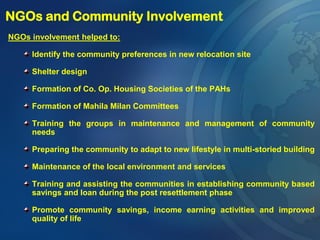 NGOs involvement helped to:
Identify the community preferences in new relocation site
Shelter design
Formation of Co. Op. Housing Societies of the PAHs
Formation of Mahila Milan Committees
Training the groups in maintenance and management of community
needs
Preparing the community to adapt to new lifestyle in multi-storied building
Maintenance of the local environment and services
Training and assisting the communities in establishing community based
savings and loan during the post resettlement phase
Promote community savings, income earning activities and improved
quality of life
NGOs and Community Involvement
 