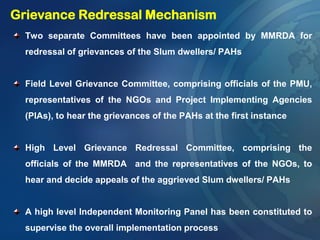 Two separate Committees have been appointed by MMRDA for
redressal of grievances of the Slum dwellers/ PAHs
Field Level Grievance Committee, comprising officials of the PMU,
representatives of the NGOs and Project Implementing Agencies
(PIAs), to hear the grievances of the PAHs at the first instance
High Level Grievance Redressal Committee, comprising the
officials of the MMRDA and the representatives of the NGOs, to
hear and decide appeals of the aggrieved Slum dwellers/ PAHs
A high level Independent Monitoring Panel has been constituted to
supervise the overall implementation process
Grievance Redressal Mechanism
 