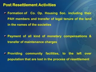 Formation of Co. Op. Housing Soc. including their
PAH members and transfer of legal tenure of the land
in the names of the societies
Payment of all kind of monetary compensations &
transfer of maintenance charges
Providing community facilities, to the left over
population that are lost in the process of resettlement
Post Resettlement Activities
 