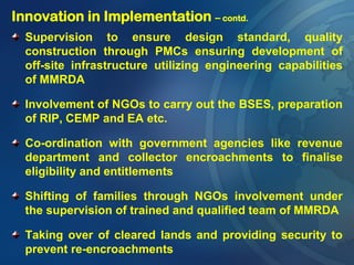 Innovation in Implementation – contd.
Supervision to ensure design standard, quality
construction through PMCs ensuring development of
off-site infrastructure utilizing engineering capabilities
of MMRDA
Involvement of NGOs to carry out the BSES, preparation
of RIP, CEMP and EA etc.
Co-ordination with government agencies like revenue
department and collector encroachments to finalise
eligibility and entitlements
Shifting of families through NGOs involvement under
the supervision of trained and qualified team of MMRDA
Taking over of cleared lands and providing security to
prevent re-encroachments
 