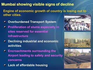 Mumbai showing visible signs of decline
Engine of economic growth of country is losing out to
other cities.
Overburdened Transport System
Proliferation of slums especially in
sites reserved for essential
infrastructure
Declining industrial and economic
activities
Encroachments surrounding the
Airport leading to safety and security
concerns
Lack of affordable housing
 