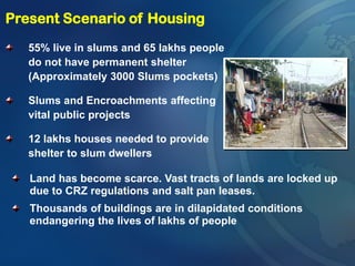 55% live in slums and 65 lakhs people
do not have permanent shelter
(Approximately 3000 Slums pockets)
Slums and Encroachments affecting
vital public projects
12 lakhs houses needed to provide
shelter to slum dwellers
Present Scenario of Housing
Land has become scarce. Vast tracts of lands are locked up
due to CRZ regulations and salt pan leases.
Thousands of buildings are in dilapidated conditions
endangering the lives of lakhs of people
 