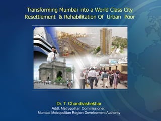 Transforming Mumbai into a World Class City
Resettlement & Rehabilitation Of Urban Poor
Dr. T. Chandrashekhar
Addl. Metropolitan Commissioner,
Mumbai Metropolitan Region Development Authority
 