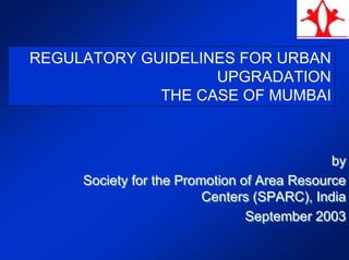 REGULATORY GUIDELINES FOR URBAN
UPGRADATION
THE CASE OF MUMBAI
by
Society for the Promotion of Area Resource
Centers (SPARC), India
September 2003
by
Society for the Promotion of Area Resource
Centers (SPARC), India
September 2003
 