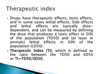  Drugs have therapeutic effects, toxic effects,
and in some cases lethal effects. Side effects
and lethal effects are typically dose-
dependent, and can be measured by defining
the dose that produces a toxic effect in 50%
of the population (TD50) and (at least in
animals) lethal effects in 50% of the
population (LD50).
 Therapeutic Index (TI), which is defined as
the ratio between the TD50 and ED50
or TI=TD50/ED50.
 