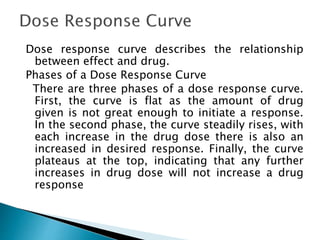 Dose response curve describes the relationship
between effect and drug.
Phases of a Dose Response Curve
There are three phases of a dose response curve.
First, the curve is flat as the amount of drug
given is not great enough to initiate a response.
In the second phase, the curve steadily rises, with
each increase in the drug dose there is also an
increased in desired response. Finally, the curve
plateaus at the top, indicating that any further
increases in drug dose will not increase a drug
response
 
