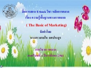 สื่อการสอน E-book วิชา หลักการตลาด
เรื่อง ความรู้พื้นฐานทางการตลาด
( The Basic of Marketing)
จัดทาโดย
นางสาวสายใจ ยศประยูร
ภาควิชาการตลาด
ภาคเรียนที่ 1 ปีการศึกษา 2561
)
 