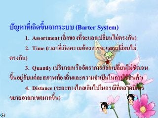 ปัญหาที่เกิดขึ้นจากระบบ (Barter System)
1. Assortment (สิ่งของที่จะแลกเปลี่ยนไม่ตรงกัน)
2. Time (เวลาที่เกิดความต้องการจะแลกเปลี่ยนไม่
ตรงกัน)
3. Quantiy (ปริมาณหรืออัตราการแลกเปลี่ยนไม่ชัดเจน
ขึ้นอยู่กับแต่ละสภาพท้องถิ่นและความจาเป็นในการใช้สินค้า)
4. Distance (ระยะทางไกลเกินไปในกรณีที่ตลาดมีการ
ขยายอาณาเขตมากขึ้น)
 