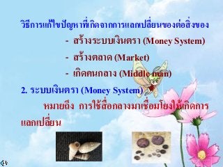 วิธีการแก้ไขปัญหาที่เกิดจากการแลกเปลี่ยนของต่อสิ่งของ
- สร้างระบบเงินตรา (Money System)
- สร้างตลาด (Market)
- เกิดคนกลาง (Middle man)
2. ระบบเงินตรา (Money System)
หมายถึง การใช้สื่อกลางมาเชื่อมโยงให้เกิดการ
แลกเปลี่ยน
 