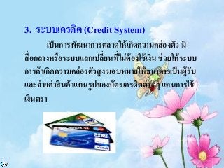 3. ระบบเครดิต (Credit System)
เป็นการพัฒนาการตลาดให้เกิดความคล่องตัว มี
สื่อกลางหรือระบบแลกเปลี่ยนที่ไม่ต้องใช้เงิน ช่วยให้ระบบ
การค้าเกิดความคล่องตัวสูง มอบหมายให้ธนาคารเป็นผู้รับ
และจ่ายค่าสินค้าแทนรูปของบัตรเครดิตต่าง ๆ แทนการใช้
เงินตรา
 