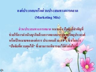 องค์ประกอบหรือส่วนประสมทางการตลาด
(Marketing Mix)
ส่วนประสมทางการตลาด หมายถึง ปัจจัยที่สาคัญที่
ช่วยให้การดาเนินธุรกิจด้านการตลาดบรรลุตามวัตถุประสงค์
หรือเป้ าหมายขององค์การ ประกอบด้วย 4 P’s ซึ่งเรียกว่า
“ปัจจัยที่ควบคุมได้” ซึ่งสามารถพิจารณาได้ดังต่อไปนี้
 