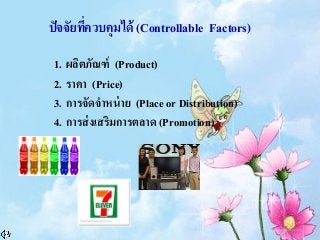 ปัจจัยที่ควบคุมได้ (Controllable Factors)
1. ผลิตภัณฑ์ (Product)
2. ราคา (Price)
3. การจัดจาหน่าย (Place or Distribution)
4. การส่งเสริมการตลาด (Promotion)
 