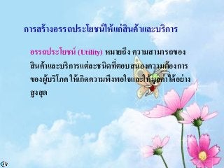 การสร้างอรรถประโยชน์ให้แก่สินค้าและบริการ
อรรถประโยชน์ (Utility) หมายถึง ความสามารถของ
สินค้าและบริการแต่ละชนิดที่ตอบสนองความต้องการ
ของผู้บริโภค ให้เกิดความพึงพอใจและให้มูลค่าได้อย่าง
สูงสุด
 