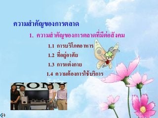 ความสาคัญของการตลาด
1. ความสาคัญของการตลาดที่มีต่อสังคม
1.1 การบริโภคอาหาร
1.2 ที่อยู่อาศัย
1.3 การแต่งกาย
1.4 ความต้องการใช้บริการ
 