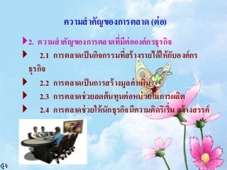 ความสาคัญของการตลาด (ต่อ)
2. ความสาคัญของการตลาดที่มีต่อองค์กรธุรกิจ
 2.1 การตลาดเป็นกิจกรรมที่สร้างรายได้ให้กับองค์กร
ธุรกิจ
 2.2 การตลาดเป็นการสร้างมูลค่าเพิ่ม
 2.3 การตลาดช่วยลดต้นทุนต่อหน่วยในการผลิต
 2.4 การตลาดช่วยให้นักธุรกิจมีความคิดริเริ่ม สร้างสรรค์
 