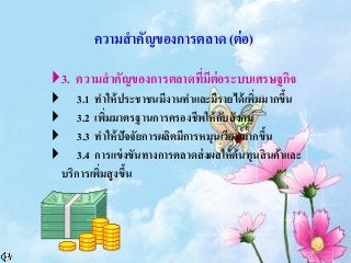 ความสาคัญของการตลาด (ต่อ)
3. ความสาคัญของการตลาดที่มีต่อระบบเศรษฐกิจ
 3.1 ทาให้ประชาชนมีงานทาและมีรายได้เพิ่มมากขึ้น
 3.2 เพิ่มมาตรฐานการครองชีพให้กับสังคม
 3.3 ทาให้ปัจจัยการผลิตมีการหมุนเวียนมากขึ้น
 3.4 การแข่งขันทางการตลาดส่งผลให้ต้นทุนสินค้าและ
บริการเพิ่มสูงขึ้น
 