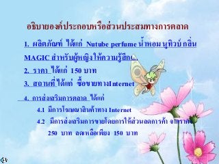 อธิบายองค์ประกอบหรือส่วนประสมทางการตลาด
1. ผลิตภัณฑ์ ได้แก่ Nutube perfume น้าหอม นูทิวบ์ กลิ่น
MAGIC สาหรับผู้หญิง ให้ความรู้สึกเ...
2. ราคา ได้แก่ 150 บาท
3. สถานที่ ได้แก่ ซื้อขายทางInternet
4. การส่งเสริมการตลาด ได้แก่
4.1 มีการโฆษณาสินค้าทาง Internet
4.2 มีการส่งเสริมการขายโดยการให้ส่วนลดการค้า จากราคา
250 บาท ลดเหลือเพียง 150 บาท
 