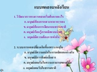 1. วิวัฒนาการทางการตลาดเริ่มต้นจากอะไร
ก. มนุษย์ต้องการแสวงหาอาหารเอง
ข. มนุษย์ต้องการเลียนแบบธรรมชาติ
ค. มนุษย์เรียนรู้การผลิตแบบง่ายๆ
ง. มนุษย์มีความต้องการเท่ากัน
2. ระบบการแลกเปลี่ยนเกิดขึ้นเพราะเหตุใด
ก. มนุษย์มีความถนัดในการผลิตแตกต่างกัน
ข. มนุษย์มีการติดต่อสื่อสาร
ค. มนุษย์ยอมรับในความสามารถของผู้อื่น
ง. มนุษย์ยอมรับในธรรมชาติ
แบบทดสอบหลังเรียน
 