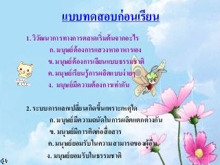 แบบทดสอบก่อนเรียน
1. วิวัฒนาการทางการตลาดเริ่มต้นจากอะไร
ก. มนุษย์ต้องการแสวงหาอาหารเอง
ข. มนุษย์ต้องการเลียนแบบธรรมชาติ
ค. มนุษย์เรียนรู้การผลิตแบบง่ายๆ
ง. มนุษย์มีความต้องการเท่ากัน
2. ระบบการแลกเปลี่ยนเกิดขึ้นเพราะเหตุใด
ก. มนุษย์มีความถนัดในการผลิตแตกต่างกัน
ข. มนุษย์มีการติดต่อสื่อสาร
ค. มนุษย์ยอมรับในความสามารถของผู้อื่น
ง. มนุษย์ยอมรับในธรรมชาติ
 