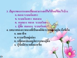 3. ปัญหาของการแลกเปลี่ยนสามารถแก้ไขได้โดยใช้อะไรบ้าง
ก. ตลาด ระบบเงินตรา
ข. ระบบเงินตรา คนกลาง
ค. คนกลาง ตลาด ระบบเงินตรา
ง. ผู้ซื้อ คนกลาง ระบบเงินตรา
4. บทบาทของการตลาดที่เป็นผลดีต่อระบบเศรษฐกิจ คือข้อใด
ก. ลดอาชีพ
ข. ความเป็นอยู่แย่ลง
ค. เปลี่ยนแปลงพฤติกรรมของผู้ซื้อ
ง. ผู้ซื้อมีอานาจซื้อมากขึ้น
 