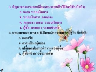3. ปัญหาของการแลกเปลี่ยนสามารถแก้ไขได้โดยใช้อะไรบ้าง
ก. ตลาด ระบบเงินตรา
ข. ระบบเงินตรา คนกลาง
ค. คนกลาง ตลาด ระบบเงินตรา
ง. ผู้ซื้อ คนกลาง ระบบเงินตรา
4. บทบาทของการตลาดที่เป็นผลดีต่อระบบเศรษฐกิจ คือข้อใด
ก. ลดอาชีพ
ข. ความเป็นอยู่แย่ลง
ค. เปลี่ยนแปลงพฤติกรรมของผู้ซื้อ
ง. ผู้ซื้อมีอานาจซื้อมากขึ้น
 