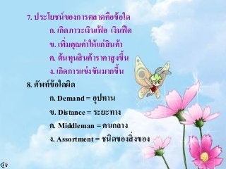 7. ประโยชน์ของการตลาดคือข้อใด
ก. เกิดภาวะเงินเฟ้ อ เงินฟืด
ข. เพิ่มคุณค่าให้แก่สินค้า
ค. ต้นทุนสินค้าราคาสูงขึ้น
ง. เกิดการแข่งขันมากขึ้น
8. ศัพท์ข้อใดผิด
ก. Demand = อุปทาน
ข. Distance = ระยะทาง
ค. Middleman = คนกลาง
ง. Assortment = ชนิดของสิ่งของ
 