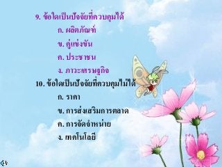 9. ข้อใดเป็นปัจจัยที่ควบคุมได้
ก. ผลิตภัณฑ์
ข. คู่แข่งขัน
ค. ประชาชน
ง. ภาวะเศรษฐกิจ
10. ข้อใดเป็นปัจจัยที่ควบคุมไม่ได้
ก. ราคา
ข. การส่งเสริมการตลาด
ค. การจัดจาหน่าย
ง. เทคโนโลยี
 