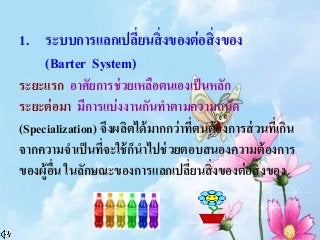 1. ระบบการแลกเปลี่ยนสิ่งของต่อสิ่งของ
(Barter System)
ระยะแรก อาศัยการช่วยเหลือตนเองเป็นหลัก
ระยะต่อมา มีการแบ่งงานกันทาตามความถนัด
(Specialization) จึงผลิตได้มากกว่าที่ตนต้องการส่วนที่เกิน
จากความจาเป็นที่จะใช้ก็นาไปช่วยตอบสนองความต้องการ
ของผู้อื่น ในลักษณะของการแลกเปลี่ยนสิ่งของต่อสิ่งของ
 