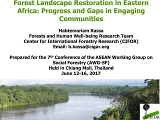 Forest Landscape Restoration in Eastern
Africa: Progress and Gaps in Engaging
Communities
Habtemariam Kassa
Forests and Human Well-being Research Team
Center for International Forestry Research (CIFOR)
Email: h.kassa@cigar.org
Prepared for the 7th Conference of the ASEAN Working Group on
Social Forestry (AWG-SF)
Held in Chiang Mail, Thailand
June 12-16, 2017
 