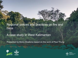 Regional polices and practices on fire and
haze
A case study in West Kalimantan
Presented by Moira Moeliono based on the w...