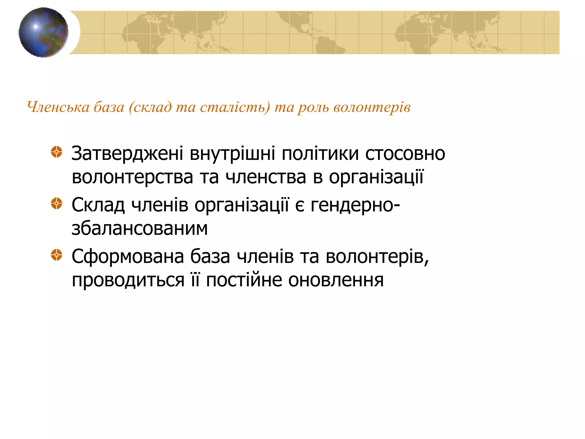 Членська база (склад та сталість) та роль волонтерів
Затверджені внутрішні політики стосовно
волонтерства та членства в організації
Склад членів організації є гендерно-
збалансованим
Сформована база членів та волонтерів,
проводиться її постійне оновлення
 