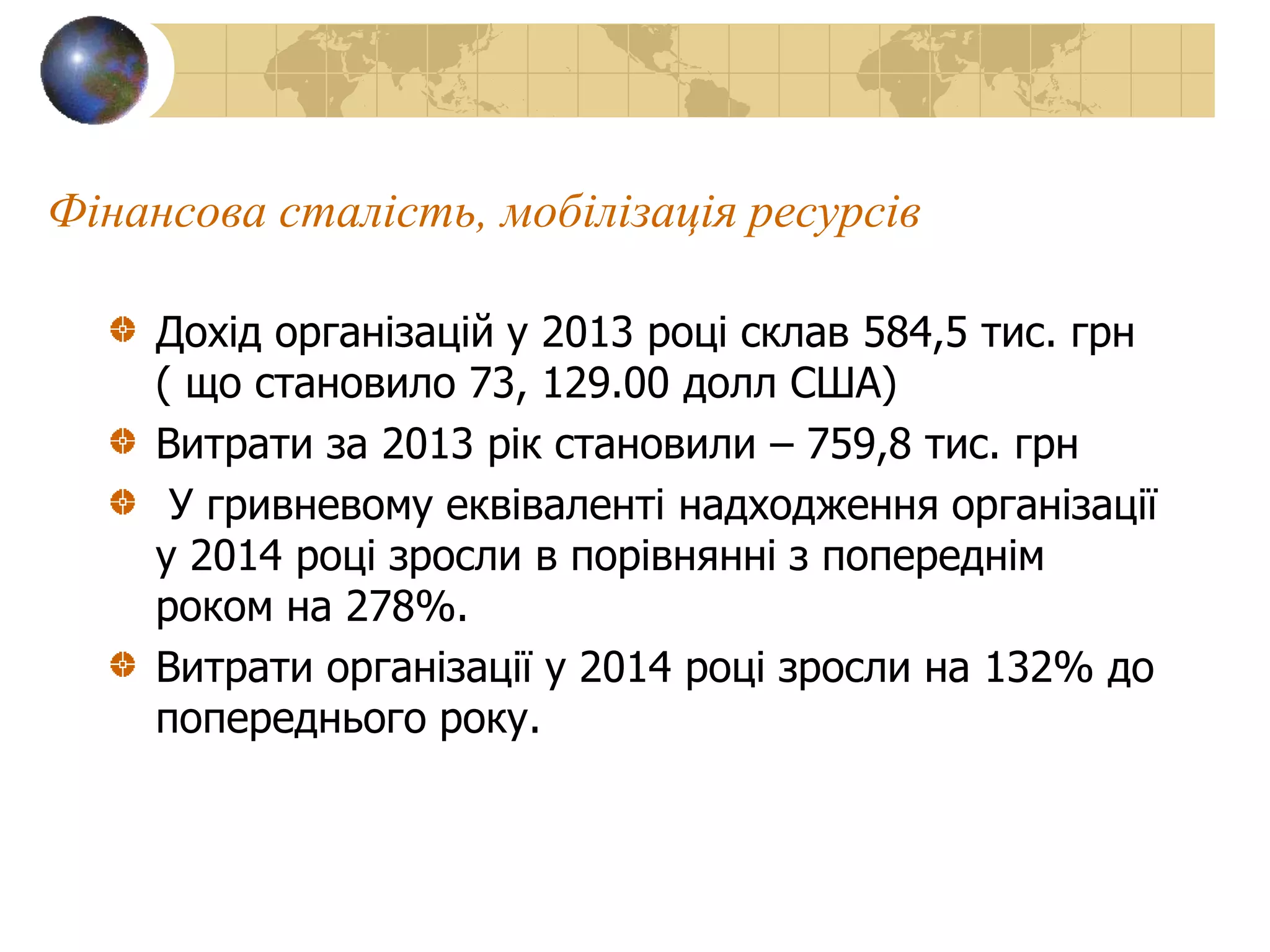 Фінансова сталість, мобілізація ресурсів
Дохід організацій у 2013 році склав 584,5 тис. грн
( що становило 73, 129.00 долл США)
Витрати за 2013 рік становили – 759,8 тис. грн
У гривневому еквіваленті надходження організації
у 2014 році зросли в порівнянні з попереднім
роком на 278%.
Витрати організації у 2014 році зросли на 132% до
попереднього року.
 