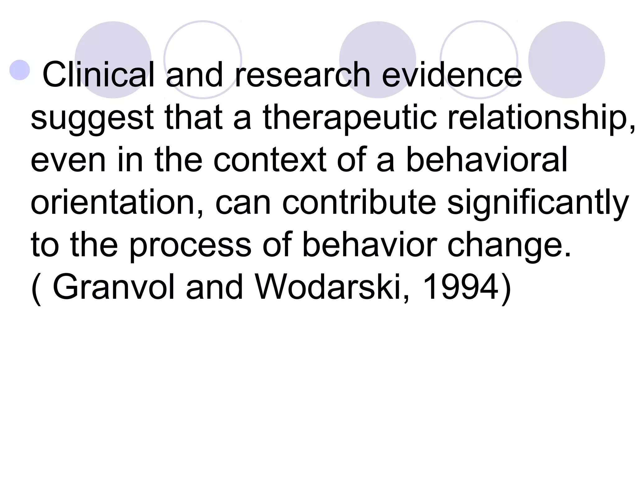 Clinical and research evidence
suggest that a therapeutic relationship,
even in the context of a behavioral
orientation, can contribute significantly
to the process of behavior change.
( Granvol and Wodarski, 1994)