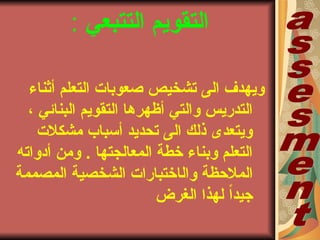 ‫التتبعي‬ ‫التقويم‬:
‫أثناء‬ ‫التعلم‬ ‫صعوباتا‬ ‫تشخيص‬ ‫الى‬ ‫ويهدف‬
، ‫البنائي‬ ‫التقويم‬ ‫أظهرها‬ ‫والتي‬ ‫التدريس‬
‫مشكلتا‬ ‫أسباب‬ ‫تحديد‬ ‫الى‬ ‫ذلك‬ ‫ويتعدى‬
‫أدواته‬ ‫ومن‬ . ‫المعالجتها‬ ‫خطة‬ ‫وبناء‬ ‫التعلم‬
‫وال‬ ‫الملحظة‬‫ا‬‫المصممة‬ ‫الشخصية‬ ‫ختباراتا‬
‫الغرض‬ ‫لهذا‬ ً‫ا‬‫جيد‬
 