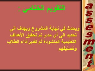 ‫الختامي‬ ‫التقويم‬:
‫المشروع‬ ‫نهاية‬ ‫في‬ ‫ويحدث‬‫الى‬ ‫ويهدف‬
‫الهداف‬ ‫تحقيق‬ ‫تم‬ ‫مدى‬ ‫أي‬ ‫الى‬ ‫تحديد‬
‫الطلب‬ ‫تقديرأداء‬ ‫ثم‬ ‫المنشودة‬ ‫التعليمية‬
‫وتصنيفهم‬
 
