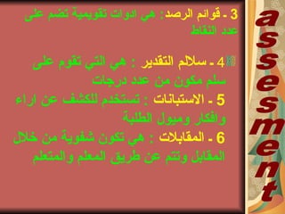 3‫الرصد‬ ‫قوائم‬ ‫ب‬‫على‬ ‫تضم‬ ‫تقويمية‬ ‫ادواتا‬ ‫هي‬ :
‫النقاط‬ ‫عدد‬
4‫التقدير‬ ‫سللم‬ ‫ب‬‫على‬ ‫تقوم‬ ‫التي‬ ‫هي‬ :
‫درجاتا‬ ‫عدد‬ ‫من‬ ‫مكون‬ ‫سلم‬
5‫الستباناتا‬ ‫ب‬‫اراء‬ ‫عن‬ ‫للكشف‬ ‫تستخدم‬ :
‫الطلبة‬ ‫وميول‬ ‫وافكار‬
6‫المقابلتا‬ ‫ب‬‫خلل‬ ‫من‬ ‫شفوية‬ ‫تكون‬ ‫هي‬ :
‫والمتعلم‬ ‫المعلم‬ ‫طريق‬ ‫عن‬ ‫وتتم‬ ‫المقابل‬
 