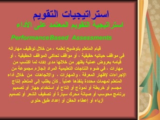 ‫الداء‬ ‫على‬ ‫المعتمد‬ ‫التقويم‬ ‫استراتيجية‬
PerformanceBased Assessments
‫مهاراته‬ ‫توظيف‬ ‫خلل‬ ‫من‬ ، ‫تعلمه‬ ‫بتوضيح‬ ‫المتعلم‬ ‫قيام‬
‫أو‬ ، ‫الحقيقية‬ ‫المواقف‬ ‫تحاكي‬ ‫مواقف‬ ‫أو‬ ، ‫حقيقية‬ ‫حياتيه‬ ‫مواقف‬ ‫في‬
‫مدى‬ ‫خللها‬ ‫من‬ ‫يظهر‬ ‫عملية‬ ‫بعروض‬ ‫قيامه‬‫إتقانه‬‫من‬ ‫اكتسب‬ ‫لما‬
‫إنجازه‬ ‫المراد‬ ‫التعليمية‬ ‫النتاجاتا‬ ‫ضوء‬ ‫في‬ ، ‫مهاراتا‬.‫من‬ ‫مجموعة‬
، ‫والمهاراتا‬ ، ‫المعرفة‬ ‫لظهار‬ ‫الجراءاتا‬‫والتجاهاتا‬‫من‬‫أداء‬ ‫خلل‬
ً‫ا‬‫عملي‬ ‫ينفذها‬ ‫محددة‬ ‫لمهماتا‬ ‫المتعلم‬.‫إنتاجا‬ ‫المتعلم‬ ‫إلى‬ ‫يطلب‬ ‫كأن‬
‫تصميم‬ ‫أو‬ ‫جهاز‬ ‫استخدام‬ ‫أو‬ ‫إنتاجا‬ ‫أو‬ ‫نموذجا‬ ‫أو‬ ‫خريطة‬ ‫أو‬ ‫مجسم‬
‫تصميم‬ ‫أو‬ ‫الشعر‬ ‫تصفيف‬ ‫أو‬ ‫سيارة‬ ‫محرك‬ ‫صيانة‬ ‫أو‬ ‫محوسب‬ ‫برنامج‬
‫حلوى‬ ‫طبق‬ ‫إعداد‬ ‫أو‬ ‫الحقن‬ ‫إعطاء‬ ‫أو‬ ‫أزياء‬
‫التقويم‬ ‫استراتيجياتا‬
 