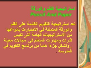 ‫والورقة‬ ‫القلم‬ ‫استراتيجية‬
Pencil And Paper
‫القلم‬ ‫على‬ ‫القائمة‬ ‫التقويم‬ ‫استراتيجية‬ ‫تعد‬
‫بأنواعها‬ ‫الختباراتا‬ ‫في‬ ‫المتمثلة‬ ‫والورقة‬
‫تقيس‬ ‫التى‬ ‫الهامة‬ ‫الستراتيجياتا‬ ‫من‬
‫فى‬ ‫المتعلم‬ ‫ومهاراتا‬ ‫قدراتا‬‫معينة‬ ‫مجالتا‬
‫في‬ ‫التقويم‬ ‫برنامج‬ ‫من‬ ً‫ا‬‫هام‬ ً‫ا‬‫جزء‬ ‫وتشكل‬ ,
‫المدرسة‬.
 