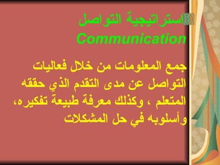 ‫التواصل‬ ‫استراتيجية‬
Communication
‫فعالياتا‬ ‫خلل‬ ‫من‬ ‫المعلوماتا‬ ‫جمع‬
‫حققه‬ ‫الذي‬ ‫التقدم‬ ‫مدى‬ ‫عن‬ ‫التواصل‬
،‫تفكيره‬ ‫طبيعة‬ ‫معرفة‬ ‫وكذلك‬ ، ‫المتعلم‬
‫المشكلتا‬ ‫حل‬ ‫في‬ ‫وأسلوبه‬
 