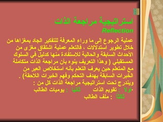 ‫الذاتا‬ ‫مراجعة‬ ‫استراتيجية‬
Reflection
‫من‬ ‫بمغزاها‬ ‫الجاد‬ ‫للتفكير‬ ‫المعرفة‬ ‫وراء‬ ‫ما‬ ‫إلى‬ ‫الرجوع‬ ‫عملية‬
‫من‬ ‫مغزى‬ ‫اشتقاق‬ ‫عملية‬ ‫فالتعلم‬ ، ‫استدللتا‬ ‫تطوير‬ ‫خلل‬
‫السلوك‬ ‫في‬ ‫كدليل‬ ‫منها‬ ‫للستفادة‬ ‫والحالية‬ ‫السابقة‬ ‫الحداث‬
‫متكاملة‬ ‫الذاتا‬ ‫مراجعة‬ ‫بأن‬ ‫ينوه‬ ‫التعريف‬ ‫وهذا‬ ) ‫المستقبلي‬
‫من‬ ‫العبر‬ ‫استخلص‬ ‫بأنه‬ ‫التعلم‬ ‫يعرف‬ ‫حين‬ ‫المتعلم‬ ‫مع‬
‫اللحقة‬ ‫الخبراتا‬ ‫وفهم‬ ‫التحكم‬ ‫بهدف‬ ‫السابقة‬ ‫الخبراتا‬. (
‫من‬ ‫كل‬ ‫الذاتا‬ ‫مراجعة‬ ‫استراتيجية‬ ‫تحت‬ ‫ويندرجا‬:
·ً‫ل‬‫أو‬:‫الذاتا‬ ‫تقويم‬‫ثانيا‬:‫الطالب‬ ‫يومياتا‬
ً‫ا‬‫ثالث‬:‫الطالب‬ ‫ملف‬
 