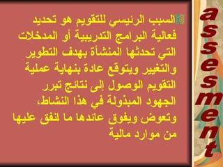 ‫تحديد‬ ‫هو‬ ‫للتقويم‬ ‫الرئيسي‬ ‫السبب‬
‫المدخلتا‬ ‫أو‬ ‫التدريبية‬ ‫البرامج‬ ‫فعالية‬
‫التطوير‬ ‫بهدف‬ ‫المنشأة‬ ‫تحدثها‬ ‫التي‬
‫عملية‬ ‫بنهاية‬ ‫عادة‬ ‫ويتوقع‬ ‫والتغيير‬
‫برر‬‫ب‬‫ت‬ ‫نتائج‬ ‫إلى‬ ‫الوصول‬ ‫التقويم‬
،‫بشاط‬‫ن‬‫ال‬ ‫هذا‬ ‫في‬ ‫المبذولة‬ ‫الجهود‬
‫عليها‬ ‫بنفق‬‫ا‬ ‫ما‬ ‫عائدها‬ ‫ويفوق‬ ‫وتعوض‬
‫مالية‬ ‫موارد‬ ‫من‬
 