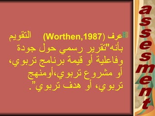 ‫عرف‬)Worthen,1987(‫التقويم‬
‫بأنه‬"‫تقرير‬‫رسمي‬‫حول‬‫جودة‬
‫وفاعلية‬‫أو‬‫قيمة‬‫برنامج‬‫تربوي‬،
‫مشروع‬ ‫أو‬‫تربوي‬،‫أومنهج‬
‫تربوي‬،‫أو‬‫هدف‬‫تربوي‬”.
 