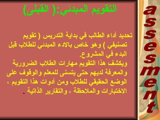 :‫المبدئي‬ ‫التقويم‬(‫القبلى‬ )
‫تقويم‬ ) ‫التدريس‬ ‫بداية‬ ‫في‬ ‫الطالب‬ ‫أداء‬ ‫تحديد‬
‫قبل‬ ‫للطلب‬ ‫المبدئي‬ ‫بالدء‬ ‫خاص‬ ‫وهو‬ ( ‫تصنيفي‬
.‫المشروع‬ ‫في‬ ‫البدء‬
‫الضرورية‬ ‫الطلب‬ ‫مهاراتا‬ ‫التقويم‬ ‫هذا‬ ‫ويكشف‬
‫على‬ ‫والوقوف‬ ‫للمعلم‬ ‫يتسنى‬ ‫حتى‬ ‫لديهم‬ ‫والمعرفة‬
، ‫التقويم‬ ‫هذا‬ ‫أدواتا‬ ‫ومن‬ ‫للطلب‬ ‫الحقيقي‬ ‫الوضع‬
‫الذاتية‬ ‫والتقارير‬ ، ‫والملحظة‬ ‫الختباراتا‬.
 